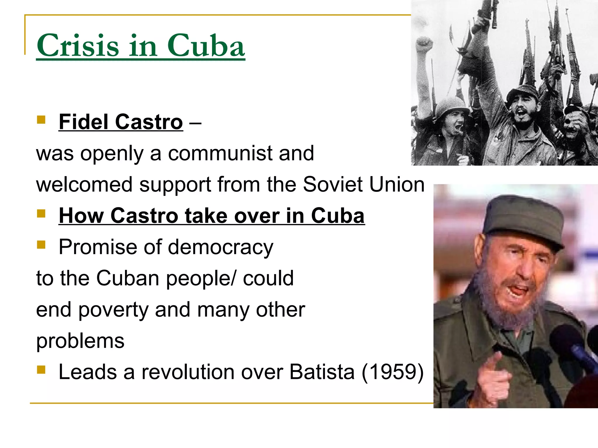 Crisis in Cuba
  Fidel Castro –
was openly a communist and
welcomed support from the Soviet Union
 How Castro take over in Cuba

 Promise of democracy

to the Cuban people/ could
end poverty and many other
problems
 Leads a revolution over Batista (1959)
 