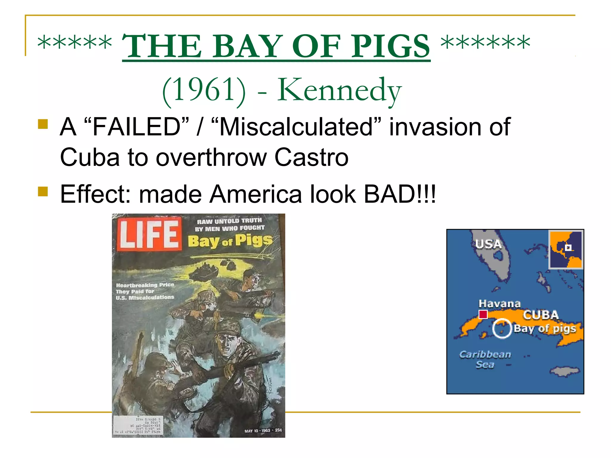***** THE BAY OF PIGS ******
       (1961) - Kennedy
   A “FAILED” / “Miscalculated” invasion of
    Cuba to overthrow Castro
   Effect: made America look BAD!!!
 
