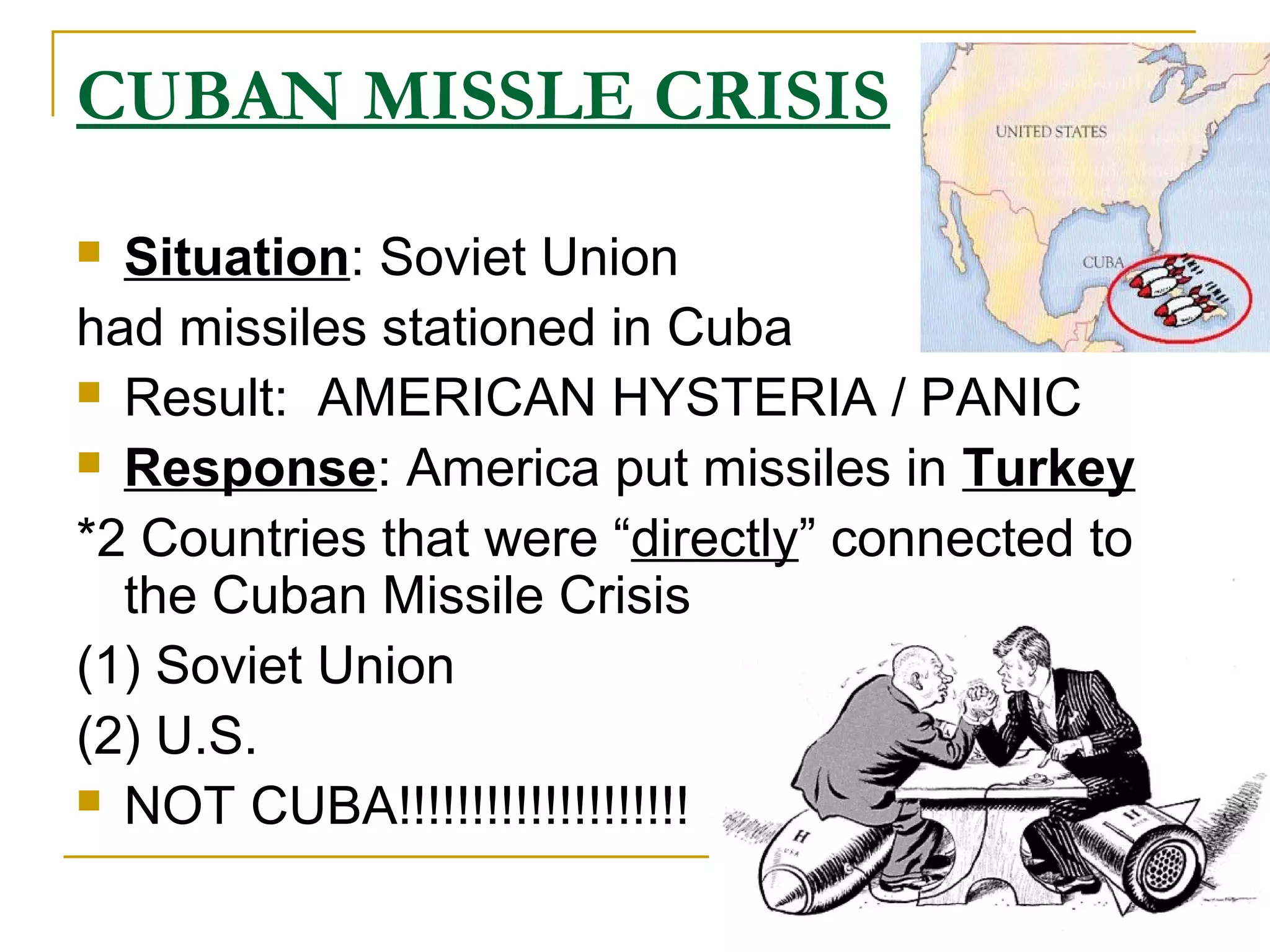 CUBAN MISSLE CRISIS
 Situation: Soviet Union
had missiles stationed in Cuba
 Result: AMERICAN HYSTERIA / PANIC

 Response: America put missiles in Turkey

*2 Countries that were “directly” connected to
  the Cuban Missile Crisis
(1) Soviet Union
(2) U.S.
 NOT CUBA!!!!!!!!!!!!!!!!!!!!
 