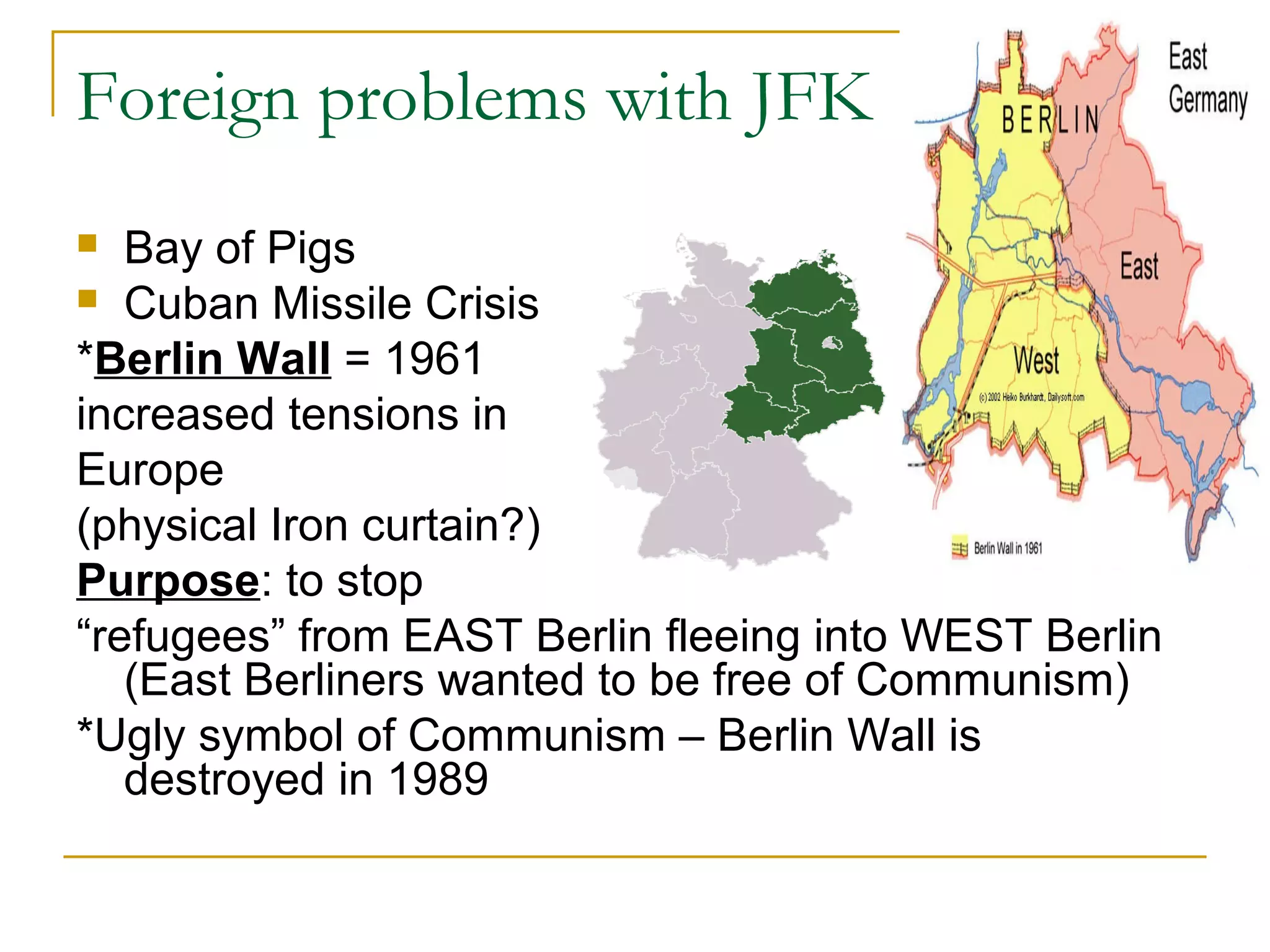 Foreign problems with JFK
  Bay of Pigs
 Cuban Missile Crisis

*Berlin Wall = 1961
increased tensions in
Europe
(physical Iron curtain?)
Purpose: to stop
“refugees” from EAST Berlin fleeing into WEST Berlin
   (East Berliners wanted to be free of Communism)
*Ugly symbol of Communism – Berlin Wall is
   destroyed in 1989
 