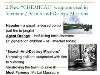 2 New “CHEMICAL” weapons used in
Vietnam / Search and Destroy Missions

Napalm – a gasoline-based bomb
(set fire to jungle)
Agent Orange – leaf-killing toxic chemical
(3rd generation children – still affected today)

*Search-And-Destroy Missions*
Uprooting civilians suspected with ties
to Vietcong
“destroying the town, to save it”
Most Famous: My Lai Massacre
 