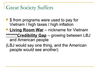 Great Society Suffers
 $ from programs were used to pay for
  Vietnam / high taxes / high inflation
 Living Room War – nickname for Vietnam

*******Credibility Gap – growing between LBJ
  and American people
(LBJ would say one thing, and the American
  people would see another)
 