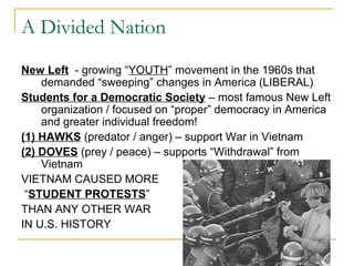 A Divided Nation
New Left - growing “YOUTH” movement in the 1960s that
    demanded “sweeping” changes in America (LIBERAL)
Students for a Democratic Society – most famous New Left
    organization / focused on “proper” democracy in America
    and greater individual freedom!
(1) HAWKS (predator / anger) – support War in Vietnam
(2) DOVES (prey / peace) – supports “Withdrawal” from
    Vietnam
VIETNAM CAUSED MORE
 “STUDENT PROTESTS”
THAN ANY OTHER WAR
IN U.S. HISTORY
 