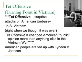Tet Offensive
(Turning Point in Vietnam)
***Tet Offensive - surprise
attacks on American Embassy
 in S. Vietnam
(right when we though it was over)
Tet Offensive = changed American “public”
   opinion more than anything else in the
   Vietnam War*****
American people are fed up with Lyndon B.
   Johnson
 