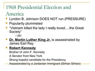 1968 Presidential Election and
America
   Lyndon B. Johnson DOES NOT run (PRESSURE)
   Popularity plummeted
   “Vietnam killed the lady I really loved….the Great
    Society”
        - LBJ
   Dr. Martin Luther King Jr. is assassinated by
    James Earl Ray
   Robert Kennedy
    Brother of John F. Kennedy
    A Senator from New York
    Strong hopeful candidate for the Presidency
    Assassinated by a Jordanian Immigrant (Sirhan Sirhan)
 