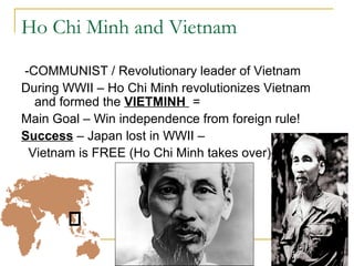Ho Chi Minh and Vietnam

-COMMUNIST / Revolutionary leader of Vietnam
During WWII – Ho Chi Minh revolutionizes Vietnam
  and formed the VIETMINH =
Main Goal – Win independence from foreign rule!
Success – Japan lost in WWII –
 Vietnam is FREE (Ho Chi Minh takes over)
 