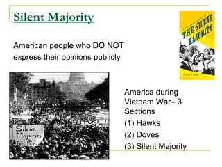 Silent Majority

American people who DO NOT
express their opinions publicly



                                  America during
                                  Vietnam War– 3
                                  Sections
                                  (1) Hawks
                                  (2) Doves
                                  (3) Silent Majority
 