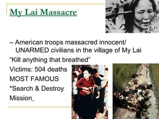 My Lai Massacre


– American troops massacred innocent/
  UNARMED civilians in the village of My Lai
“Kill anything that breathed”
Victims: 504 deaths
MOST FAMOUS
*Search & Destroy
Mission
 