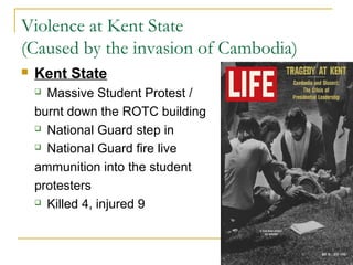 Violence at Kent State
(Caused by the invasion of Cambodia)
   Kent State
     Massive Student Protest /
    burnt down the ROTC building
     National Guard step in

     National Guard fire live

    ammunition into the student
    protesters
     Killed 4, injured 9
 