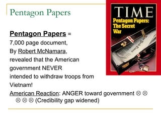 Pentagon Papers

Pentagon Papers =
7,000 page document,
By Robert McNamara,
revealed that the American
government NEVER
intended to withdraw troops from
Vietnam!
American Reaction: ANGER toward government  
      (Credibility gap widened)
 