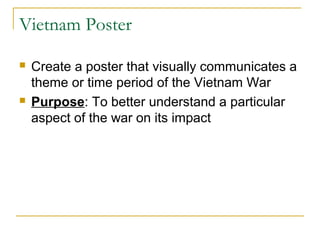 Vietnam Poster

   Create a poster that visually communicates a
    theme or time period of the Vietnam War
   Purpose: To better understand a particular
    aspect of the war on its impact
 