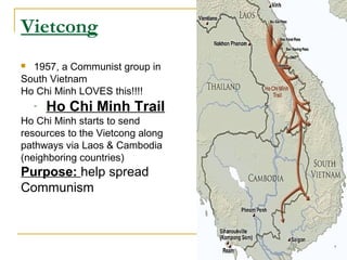 Vietcong
 1957, a Communist group in
South Vietnam
Ho Chi Minh LOVES this!!!!
    -   Ho Chi Minh Trail
Ho Chi Minh starts to send
resources to the Vietcong along
pathways via Laos & Cambodia
(neighboring countries)
Purpose: help spread
Communism
 
