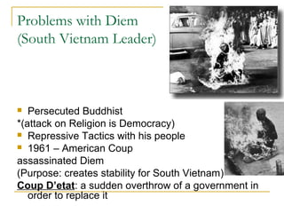 Problems with Diem
(South Vietnam Leader)



  Persecuted Buddhist
*(attack on Religion is Democracy)
 Repressive Tactics with his people
 1961 – American Coup

assassinated Diem
(Purpose: creates stability for South Vietnam)
Coup D’etat: a sudden overthrow of a government in
   order to replace it
 