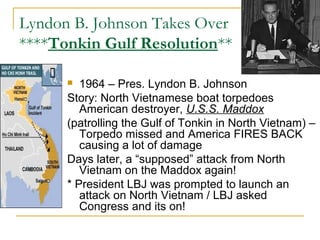 Lyndon B. Johnson Takes Over
****Tonkin Gulf Resolution**

        1964 – Pres. Lyndon B. Johnson
      Story: North Vietnamese boat torpedoes
         American destroyer, U.S.S. Maddox
      (patrolling the Gulf of Tonkin in North Vietnam) –
         Torpedo missed and America FIRES BACK
         causing a lot of damage
      Days later, a “supposed” attack from North
         Vietnam on the Maddox again!
      * President LBJ was prompted to launch an
         attack on North Vietnam / LBJ asked
         Congress and its on!
 