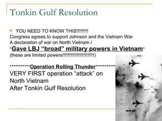 Tonkin Gulf Resolution
  YOU NEED TO KNOW THIS!!!!!!!!!
Congress agrees to support Johnson and the Vietnam War
A declaration of war on North Vietnam /
*Gave LBJ “broad” military powers in Vietnam*
(these are limited powers!!!!!!!!!!!!!!!!!!!!!!!!)

***********Operation Rolling Thunder******************
VERY FIRST operation “attack” on
North Vietnam
After Tonkin Gulf Resolution
 