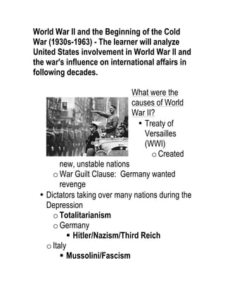World War II and the Beginning of the Cold
War (1930s-1963) - The learner will analyze
United States involvement in World War II and
the war's influence on international affairs in
following decades.
What were the
causes of World
War II?
• Treaty of
Versailles
(WWI)
oCreated
new, unstable nations
oWar Guilt Clause: Germany wanted
revenge
• Dictators taking over many nations during the
Depression
oTotalitarianism
oGermany
§ Hitler/Nazism/Third Reich
oItaly
§ Mussolini/Fascism
 