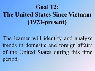 Goal 12:
The United States Since Vietnam
        (1973-present)

The learner will identify and analyze
trends in domestic and foreign affairs
of the United States during this time
period.
 