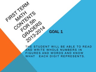 GOAL 1
T H E S T U D E N T W I L L B E A B L E T O R E A D
A N D W R I T E W H O L E N U M B E R S I N
F I G U R E S A N D W O R D S A N D K N O W
W H AT E A C H D I G I T R E P R E S E N T S .
 