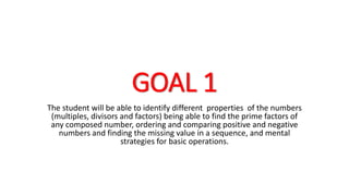 GOAL 1
The student will be able to identify different properties of the numbers
(multiples, divisors and factors) being able to find the prime factors of
any composed number, ordering and comparing positive and negative
numbers and finding the missing value in a sequence, and mental
strategies for basic operations.
 