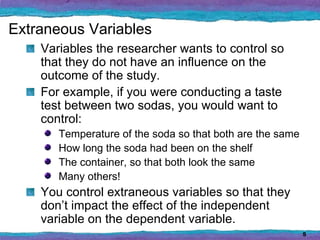Extraneous Variables
    Variables the researcher wants to control so
    that they do not have an influence on the
    outcome of the study.
    For example, if you were conducting a taste
    test between two sodas, you would want to
    control:
       Temperature of the soda so that both are the same
       How long the soda had been on the shelf
       The container, so that both look the same
       Many others!
    You control extraneous variables so that they
    don’t impact the effect of the independent
    variable on the dependent variable.
                                                           5
 