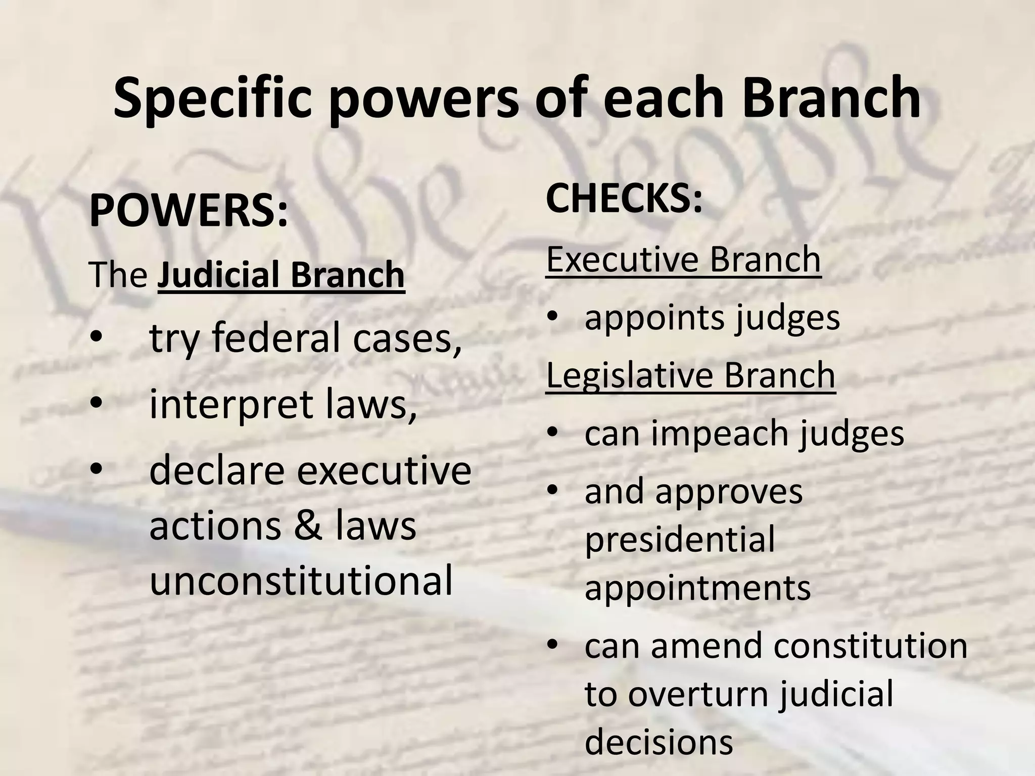 What are the Checks and Balances?The Congress passes laws, but the president can veto it, which in turn can be overridden by the congress. The President appoints judges and department heads (secretaries), but these must be approved by the SenateThe Supreme court can rule a law unconstitutional, and therefore invalid, however, the congress can amend (change) the constitutionSpecific powers of each BranchPOWERS:The Executive Branchveto power, appointment of judges,make treaties, pardon powerensure laws are carried outCHECKS:Legislative Branchcan override vetoes, refuse to confirm appointments, reject treaties, declare war, impeach the president Judicial Branch can declare executive acts unconstitutional