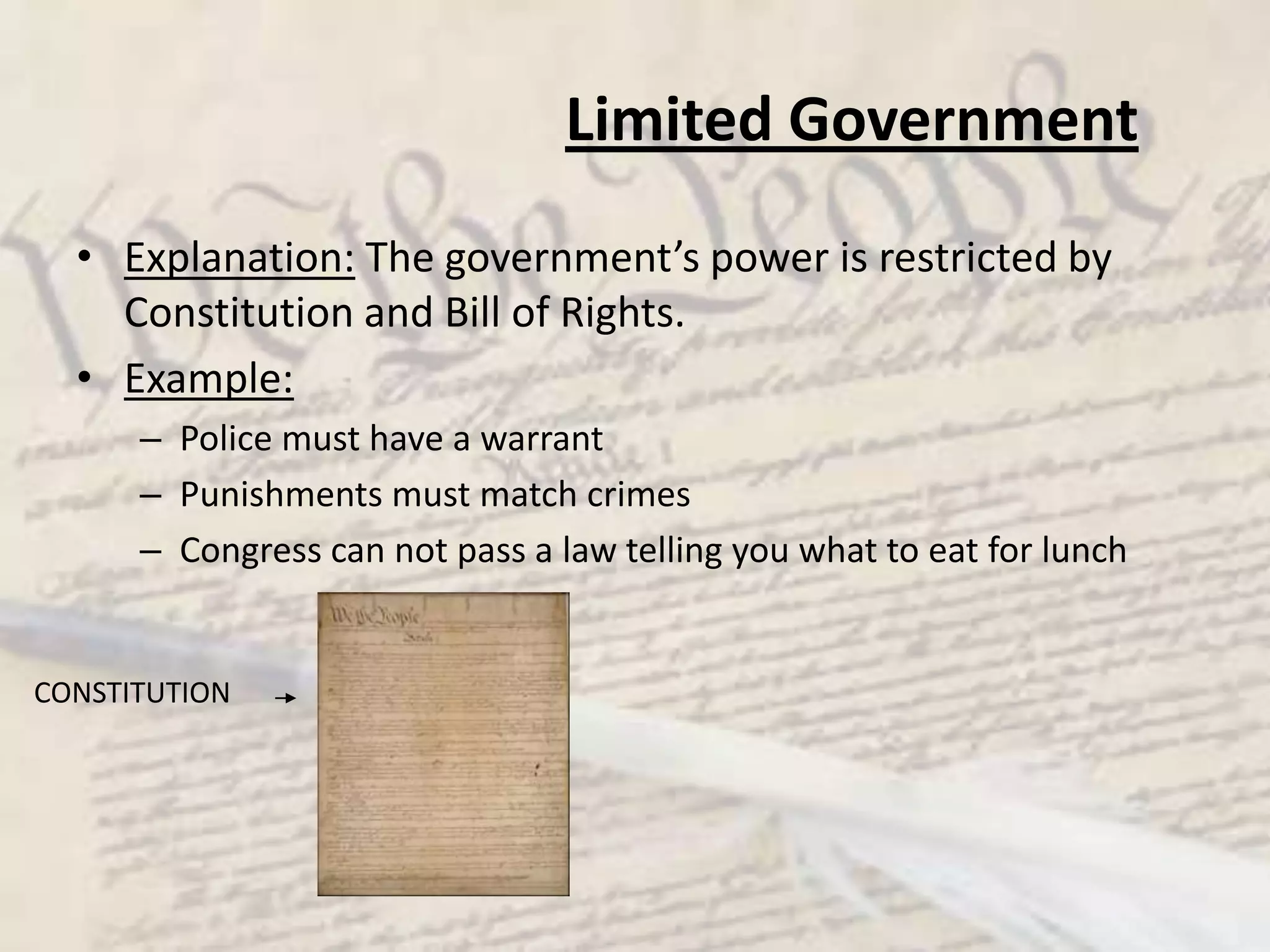 Limited GovernmentExplanation: The government’s power is restricted by Constitution and Bill of Rights.Example:Police must have a warrantPunishments must match crimesCongress can not pass a law telling you what to eat for lunchCONSTITUTION