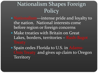 Nationalism Shapes Foreign 
Policy 
 Nationalism—intense pride and loyalty to 
the nation. National interests come 
before region or foreign concerns 
Make treaties with Britain on Great 
Lakes, borders, territories – Rush-Bagot 
Treaty 
 Spain cedes Florida to U.S. in Adams- 
Onís Treaty and gives up claim to Oregon 
Territory 
 