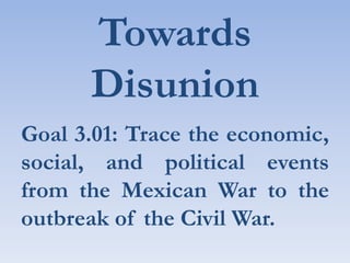 Towards Disunion Goal 3.01: Trace the economic, social, and political events from the Mexican War to the outbreak of the Civil War. 