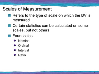 Scales of Measurement
    Refers to the type of scale on which the DV is
    measured
    Certain statistics can be calculated on some
    scales, but not others
    Four scales
       Nominal
       Ordinal
       Interval
       Ratio




                                                     1
 