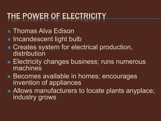 THE POWER OF ELECTRICITY
 Thomas Alva Edison
 Incandescent light bulb
 Creates system for electrical production,
distribution
 Electricity changes business; runs numerous
machines
 Becomes available in homes; encourages
invention of appliances
 Allows manufacturers to locate plants anyplace;
industry grows
 