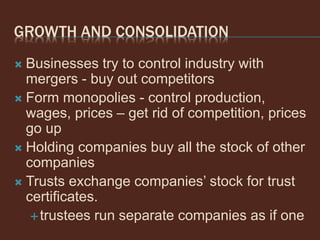 GROWTH AND CONSOLIDATION
 Businesses try to control industry with
mergers - buy out competitors
 Form monopolies - control production,
wages, prices – get rid of competition, prices
go up
 Holding companies buy all the stock of other
companies
 Trusts exchange companies’ stock for trust
certificates.
trustees run separate companies as if one
 
