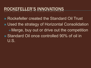 ROCKEFELLER’S INNOVATIONS
 Rockefeller created the Standard Oil Trust
 Used the strategy of Horizontal Consolidation
Merge, buy out or drive out the competition
 Standard Oil once controlled 90% of oil in
U.S.
 