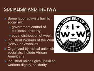 SOCIALISM AND THE IWW
 Some labor activists turn to
socialism:
 government control of
business, property
 equal distribution of wealth
 Industrial Workers of the World
(IWW), or Wobblies
 Organized by radical unionists,
socialists; include African
Americans
 Industrial unions give unskilled
workers dignity, solidarity
 