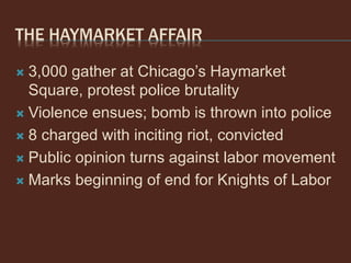 THE HAYMARKET AFFAIR
 3,000 gather at Chicago’s Haymarket
Square, protest police brutality
 Violence ensues; bomb is thrown into police
 8 charged with inciting riot, convicted
 Public opinion turns against labor movement
 Marks beginning of end for Knights of Labor
 