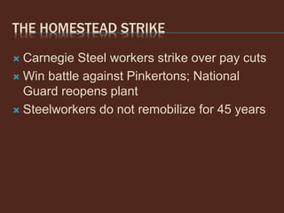 THE HOMESTEAD STRIKE
 Carnegie Steel workers strike over pay cuts
 Win battle against Pinkertons; National
Guard reopens plant
 Steelworkers do not remobilize for 45 years
 