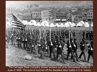 The Carnegie Steel Company locked workers out of its Homestead Works in
June of 1892. The lockout touched off the deadliest labor battle in U.S. history.
 