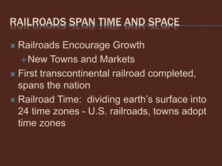RAILROADS SPAN TIME AND SPACE
 Railroads Encourage Growth
New Towns and Markets
 First transcontinental railroad completed,
spans the nation
 Railroad Time: dividing earth’s surface into
24 time zones - U.S. railroads, towns adopt
time zones
 