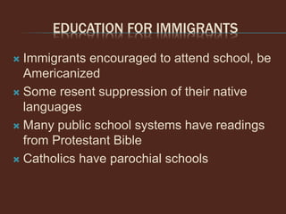 EDUCATION FOR IMMIGRANTS
 Immigrants encouraged to attend school, be
Americanized
 Some resent suppression of their native
languages
 Many public school systems have readings
from Protestant Bible
 Catholics have parochial schools
 