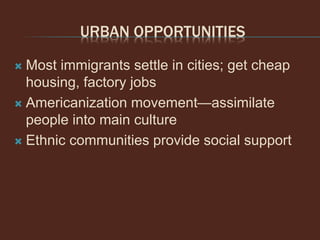 URBAN OPPORTUNITIES
 Most immigrants settle in cities; get cheap
housing, factory jobs
 Americanization movement—assimilate
people into main culture
 Ethnic communities provide social support
 