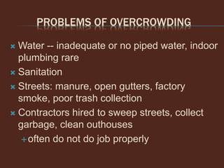 PROBLEMS OF OVERCROWDING
 Water -- inadequate or no piped water, indoor
plumbing rare
 Sanitation
 Streets: manure, open gutters, factory
smoke, poor trash collection
 Contractors hired to sweep streets, collect
garbage, clean outhouses
often do not do job properly
 