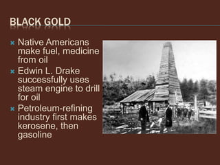 BLACK GOLD
 Native Americans
make fuel, medicine
from oil
 Edwin L. Drake
successfully uses
steam engine to drill
for oil
 Petroleum-refining
industry first makes
kerosene, then
gasoline
 