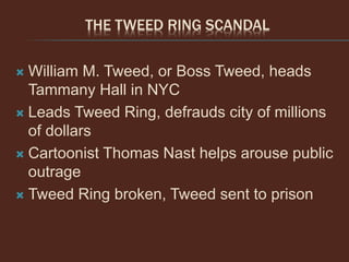 THE TWEED RING SCANDAL
 William M. Tweed, or Boss Tweed, heads
Tammany Hall in NYC
 Leads Tweed Ring, defrauds city of millions
of dollars
 Cartoonist Thomas Nast helps arouse public
outrage
 Tweed Ring broken, Tweed sent to prison
 