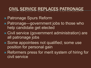 CIVIL SERVICE REPLACES PATRONAGE
 Patronage Spurs Reform
 Patronage—government jobs to those who
help candidate get elected
 Civil service (government administration) are
all patronage jobs
 Some appointees not qualified; some use
position for personal gain
 Reformers press for merit system of hiring for
civil service
 