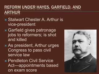 REFORM UNDER HAYES, GARFIELD, AND
ARTHUR
 Stalwart Chester A. Arthur is
vice-president
 Garfield gives patronage
jobs to reformers; is shot
and killed
 As president, Arthur urges
Congress to pass civil
service law
 Pendleton Civil Service
Act—appointments based
on exam score
 