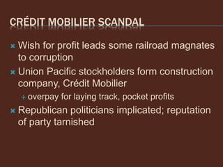 CRÉDIT MOBILIER SCANDAL
 Wish for profit leads some railroad magnates
to corruption
 Union Pacific stockholders form construction
company, Crédit Mobilier
 overpay for laying track, pocket profits
 Republican politicians implicated; reputation
of party tarnished
 