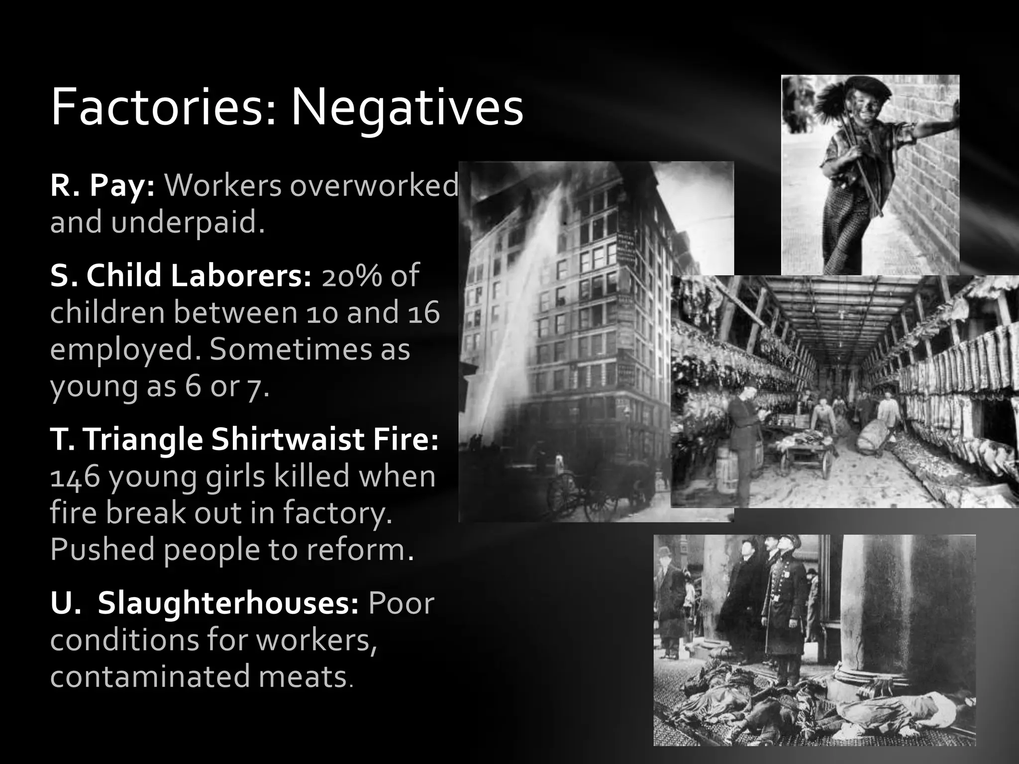 Factories: Negatives
R. Pay: Workers overworked
and underpaid.

S. Child Laborers: 20% of
children between 10 and 16
employed. Sometimes as
young as 6 or 7.
T. Triangle Shirtwaist Fire:
146 young girls killed when
fire break out in factory.
Pushed people to reform.
U. Slaughterhouses: Poor
conditions for workers,
contaminated meats .

 