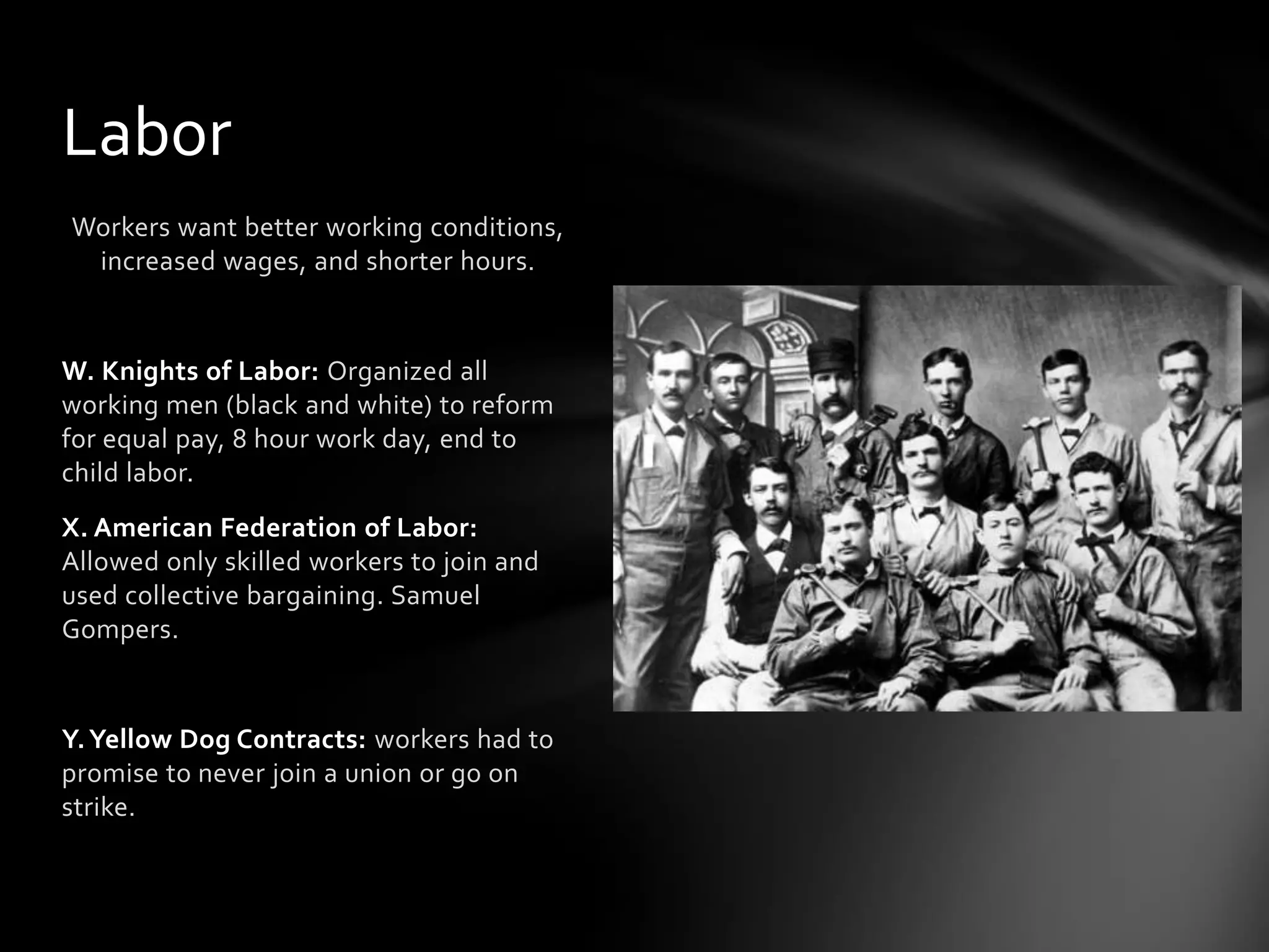 Labor
Workers want better working conditions,
increased wages, and shorter hours.

W. Knights of Labor: Organized all
working men (black and white) to reform
for equal pay, 8 hour work day, end to
child labor.
X. American Federation of Labor:
Allowed only skilled workers to join and
used collective bargaining. Samuel
Gompers.

Y. Yellow Dog Contracts: workers had to
promise to never join a union or go on
strike.

 