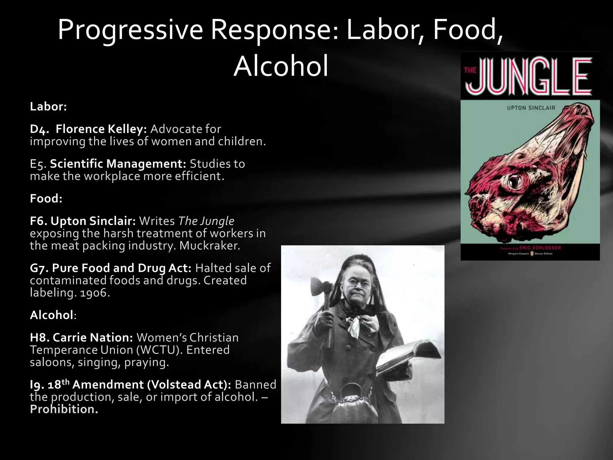 Progressive Response: Labor, Food,
Alcohol
Labor:
D4. Florence Kelley: Advocate for
improving the lives of women and children.

E5. Scientific Management: Studies to
make the workplace more efficient.
Food:
F6. Upton Sinclair: Writes The Jungle
exposing the harsh treatment of workers in
the meat packing industry. Muckraker.

G7. Pure Food and Drug Act: Halted sale of
contaminated foods and drugs. Created
labeling. 1906.
Alcohol:
H8. Carrie Nation: Women’s Christian
Temperance Union (WCTU). Entered
saloons, singing, praying.
I9. 18th Amendment (Volstead Act): Banned
the production, sale, or import of alcohol. –
Prohibition.

 