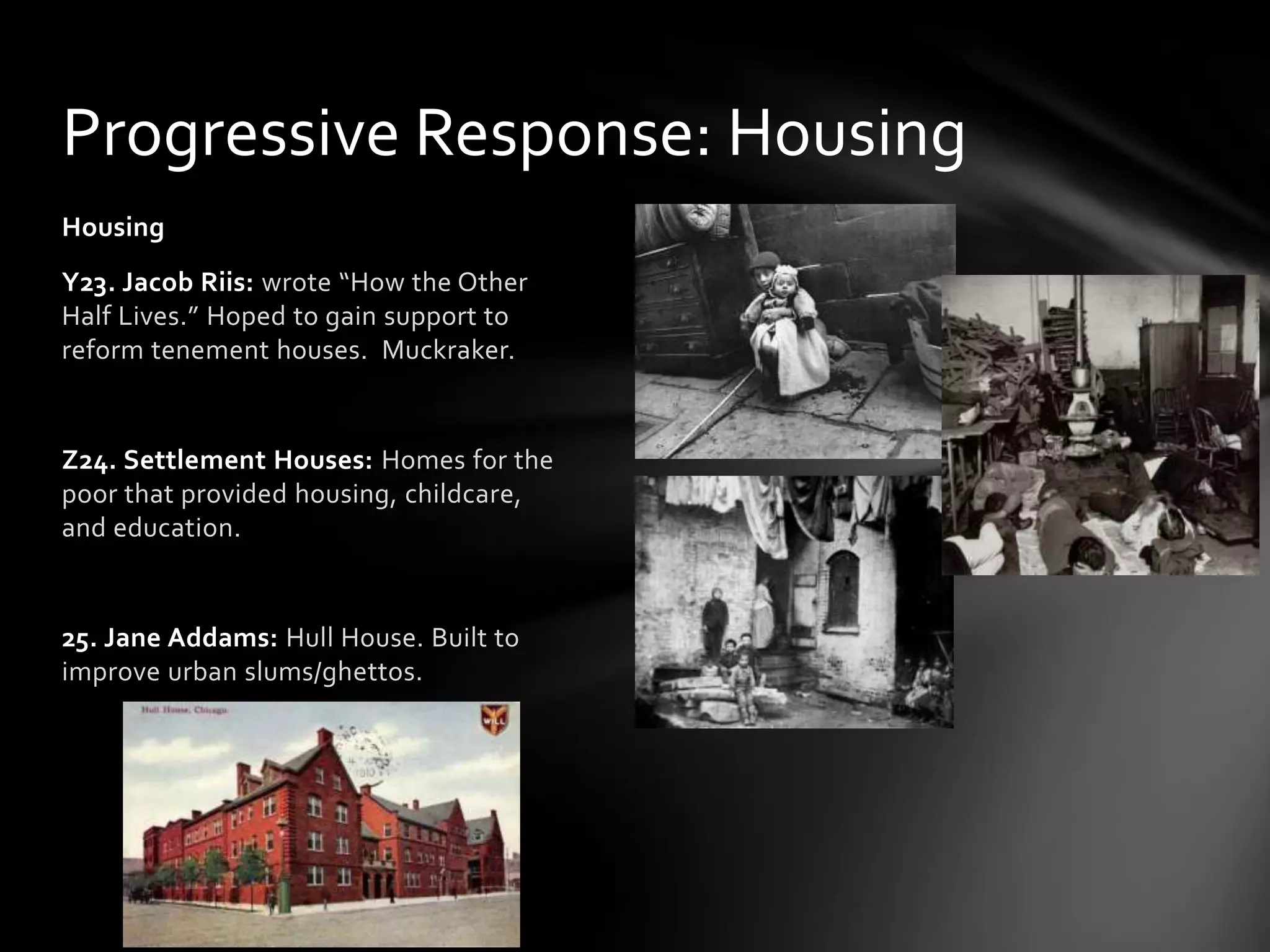 Progressive Response: Housing
Housing
Y23. Jacob Riis: wrote “How the Other
Half Lives.” Hoped to gain support to
reform tenement houses. Muckraker.

Z24. Settlement Houses: Homes for the
poor that provided housing, childcare,
and education.

25. Jane Addams: Hull House. Built to
improve urban slums/ghettos.

 