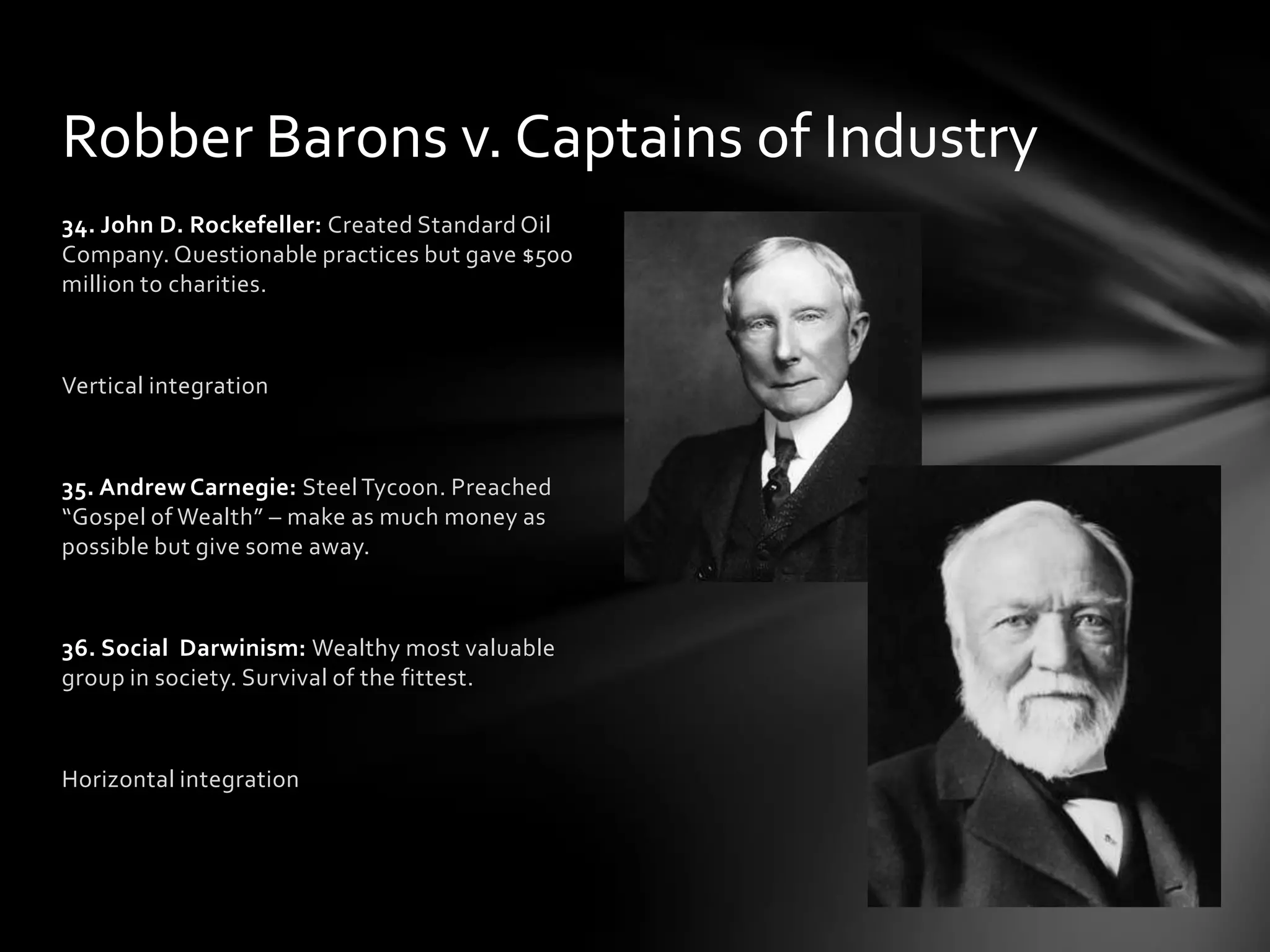 Robber Barons v. Captains of Industry
34. John D. Rockefeller: Created Standard Oil
Company. Questionable practices but gave $500
million to charities.

Vertical integration

35. Andrew Carnegie: Steel Tycoon. Preached
“Gospel of Wealth” – make as much money as
possible but give some away.

36. Social Darwinism: Wealthy most valuable
group in society. Survival of the fittest.

Horizontal integration

 